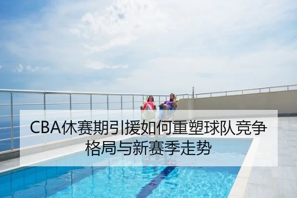 CBA休赛期引援如何重塑球队竞争格局与新赛季走势