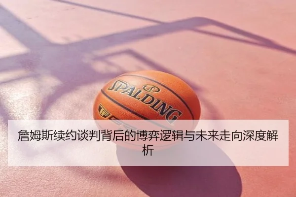 詹姆斯续约谈判背后的博弈逻辑与未来走向深度解析
