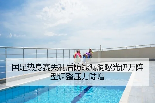 国足热身赛失利后防线漏洞曝光伊万阵型调整压力陡增