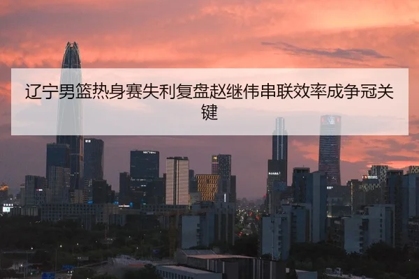 辽宁男篮热身赛失利复盘赵继伟串联效率成争冠关键
