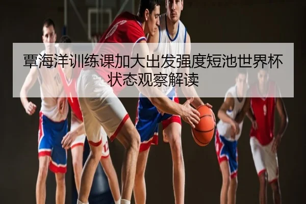 覃海洋训练课加大出发强度短池世界杯状态观察解读