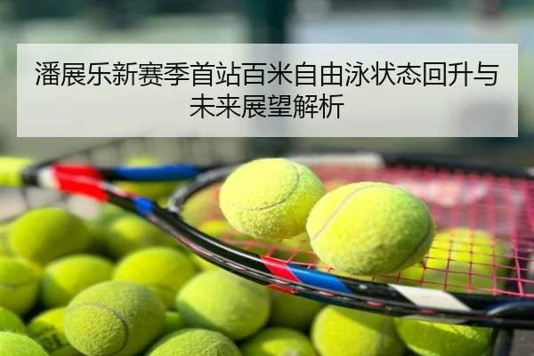 潘展乐新赛季首站百米自由泳状态回升与未来展望解析