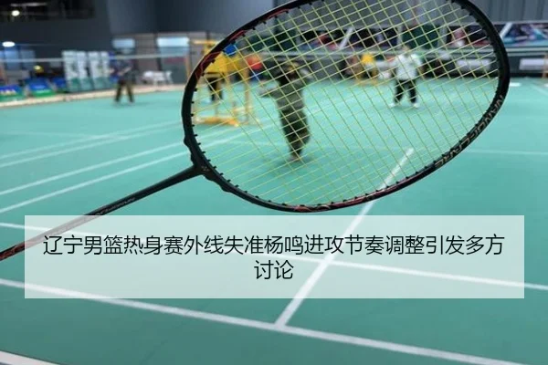 辽宁男篮热身赛外线失准杨鸣进攻节奏调整引发多方讨论