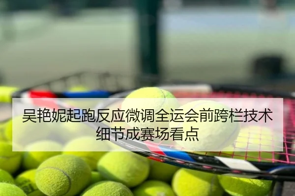 吴艳妮起跑反应微调全运会前跨栏技术细节成赛场看点
