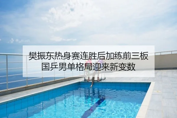 樊振东热身赛连胜后加练前三板 国乒男单格局迎来新变数